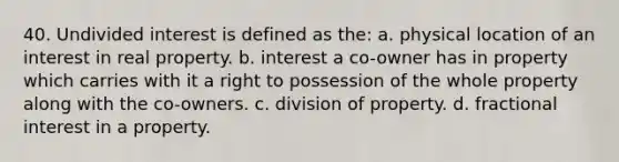 40. Undivided interest is defined as the: a. physical location of an interest in real property. b. interest a co-owner has in property which carries with it a right to possession of the whole property along with the co-owners. c. division of property. d. fractional interest in a property.