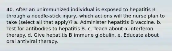 40. After an unimmunized individual is exposed to hepatitis B through a needle-stick injury, which actions will the nurse plan to take (select all that apply)? a. Administer hepatitis B vaccine. b. Test for antibodies to hepatitis B. c. Teach about α-interferon therapy. d. Give hepatitis B immune globulin. e. Educate about oral antiviral therapy.