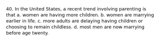 40. In the United States, a recent trend involving parenting is that a. women are having more children. b. women are marrying earlier in life. c. more adults are delaying having children or choosing to remain childless. d. most men are now marrying before age twenty.