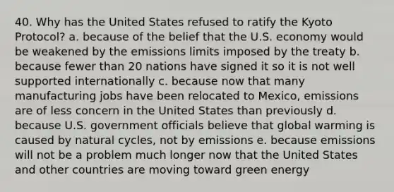 40. Why has the United States refused to ratify the Kyoto Protocol? a. because of the belief that the U.S. economy would be weakened by the emissions limits imposed by the treaty b. because fewer than 20 nations have signed it so it is not well supported internationally c. because now that many manufacturing jobs have been relocated to Mexico, emissions are of less concern in the United States than previously d. because U.S. government officials believe that global warming is caused by natural cycles, not by emissions e. because emissions will not be a problem much longer now that the United States and other countries are moving toward green energy