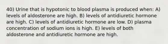 40) Urine that is hypotonic to blood plasma is produced when: A) levels of aldosterone are high. B) levels of antidiuretic hormone are high. C) levels of antidiuretic hormone are low. D) plasma concentration of sodium ions is high. E) levels of both aldosterone and antidiuretic hormone are high.