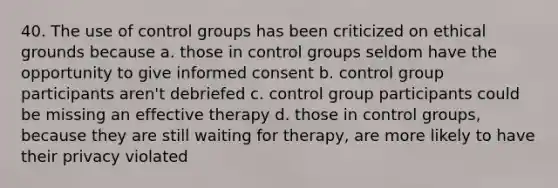 40. The use of control groups has been criticized on ethical grounds because a. those in control groups seldom have the opportunity to give informed consent b. control group participants aren't debriefed c. control group participants could be missing an effective therapy d. those in control groups, because they are still waiting for therapy, are more likely to have their privacy violated