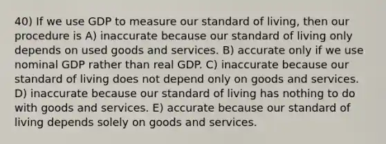 40) If we use GDP to measure our standard of living, then our procedure is A) inaccurate because our standard of living only depends on used goods and services. B) accurate only if we use nominal GDP rather than real GDP. C) inaccurate because our standard of living does not depend only on goods and services. D) inaccurate because our standard of living has nothing to do with goods and services. E) accurate because our standard of living depends solely on goods and services.