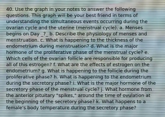 40. Use the graph in your notes to answer the following questions. This graph will be your best friend in terms of understanding the simultaneous events occurring during the ovarian cycle and the uterine (menstrual cycle). a. Menses begins on Day _?_ b. Describe the physiology of menses and menstruation. c. What is happening to the thickness of the endometrium during menstruation? d. What is the major hormone of the proliferative phase of the menstrual cycle? e. Which cells of the ovarian follicle are responsible for producing all of this estrogen? f. What are the effects of estrogen on the endometrium? g. What is happening to the follicle during the proliferative phase? h. What is happening to the endometrium during the secretory phase? i. What is the major hormone of the secretory phase of the menstrual cycle? j. What hormone from the anterior pituitary "spikes," around the time of ovulation at the beginning of the secretory phase? k. What happens to a female's body temperature during the secretory phase?