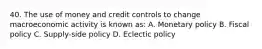 40. The use of money and credit controls to change macroeconomic activity is known as: A. Monetary policy B. Fiscal policy C. Supply-side policy D. Eclectic policy