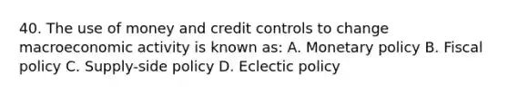 40. The use of money and credit controls to change macroeconomic activity is known as: A. Monetary policy B. Fiscal policy C. Supply-side policy D. Eclectic policy