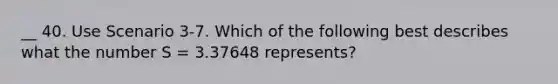 __ 40. Use Scenario 3-7. Which of the following best describes what the number S = 3.37648 represents?