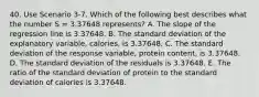 40. Use Scenario 3-7. Which of the following best describes what the number S = 3.37648 represents? A. The slope of the regression line is 3.37648. B. The standard deviation of the explanatory variable, calories, is 3.37648. C. The standard deviation of the response variable, protein content, is 3.37648. D. The standard deviation of the residuals is 3.37648. E. The ratio of the standard deviation of protein to the standard deviation of calories is 3.37648.