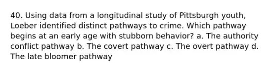 40. Using data from a longitudinal study of Pittsburgh youth, Loeber identified distinct pathways to crime. Which pathway begins at an early age with stubborn behavior? a. The authority conflict pathway b. The covert pathway c. The overt pathway d. The late bloomer pathway