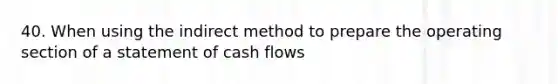 40. When using the indirect method to prepare the operating section of a statement of cash flows