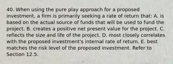 40. When using the pure play approach for a proposed investment, a firm is primarily seeking a rate of return that: A. is based on the actual source of funds that will be used to fund the project. B. creates a positive net present value for the project. C. reflects the size and life of the project. D. most closely correlates with the proposed investment's internal rate of return. E. best matches the risk level of the proposed investment. Refer to Section 12.5.