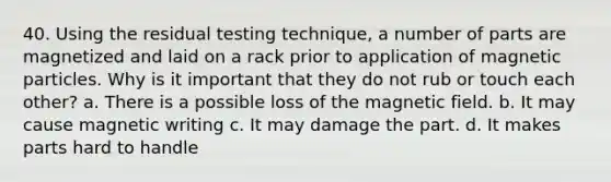 40. Using the residual testing technique, a number of parts are magnetized and laid on a rack prior to application of magnetic particles. Why is it important that they do not rub or touch each other? a. There is a possible loss of the magnetic field. b. It may cause magnetic writing c. It may damage the part. d. It makes parts hard to handle