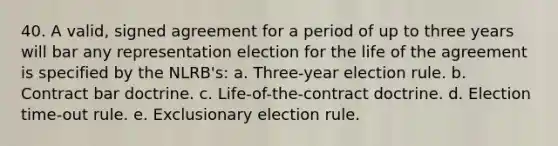 40. A valid, signed agreement for a period of up to three years will bar any representation election for the life of the agreement is specified by the NLRB's: a. Three-year election rule. b. Contract bar doctrine. c. Life-of-the-contract doctrine. d. Election time-out rule. e. Exclusionary election rule.