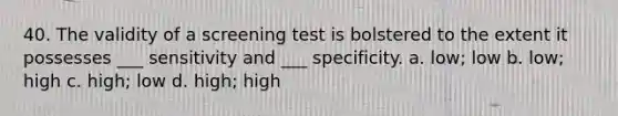 40. The validity of a screening test is bolstered to the extent it possesses ___ sensitivity and ___ specificity. a. low; low b. low; high c. high; low d. high; high