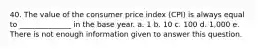 40. The value of the consumer price index (CPI) is always equal to ______________ in the base year. a. 1 b. 10 c. 100 d. 1,000 e. There is not enough information given to answer this question.