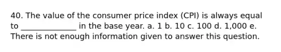 40. The value of the consumer price index (CPI) is always equal to ______________ in the base year. a. 1 b. 10 c. 100 d. 1,000 e. There is not enough information given to answer this question.