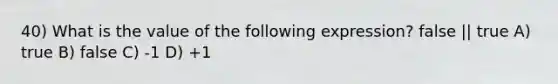 40) What is the value of the following expression? false || true A) true B) false C) -1 D) +1