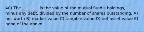 40) The ________ is the value of the mutual fund's holdings, minus any debt, divided by the number of shares outstanding. A) net worth B) market value C) tangible value D) net asset value E) none of the above