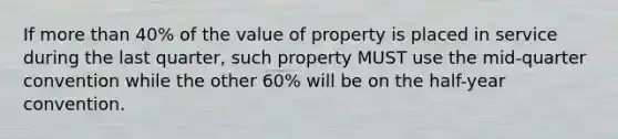 If more than 40% of the value of property is placed in service during the last quarter, such property MUST use the mid-quarter convention while the other 60% will be on the half-year convention.