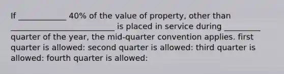 If ____________ 40% of the value of property, other than __________________________ is placed in service during _________ quarter of the year, the mid-quarter convention applies. first quarter is allowed: second quarter is allowed: third quarter is allowed: fourth quarter is allowed: