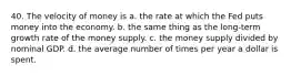 40. The velocity of money is a. the rate at which the Fed puts money into the economy. b. the same thing as the long-term growth rate of the money supply. c. the money supply divided by nominal GDP. d. the average number of times per year a dollar is spent.