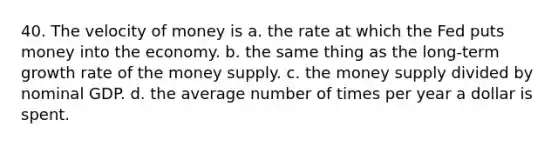 40. The velocity of money is a. the rate at which the Fed puts money into the economy. b. the same thing as the long-term growth rate of the money supply. c. the money supply divided by nominal GDP. d. the average number of times per year a dollar is spent.