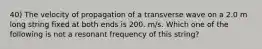 40) The velocity of propagation of a transverse wave on a 2.0 m long string fixed at both ends is 200. m/s. Which one of the following is not a resonant frequency of this string?