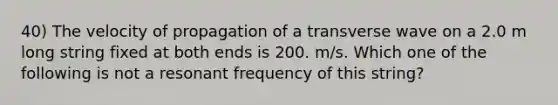 40) The velocity of propagation of a transverse wave on a 2.0 m long string fixed at both ends is 200. m/s. Which one of the following is not a resonant frequency of this string?