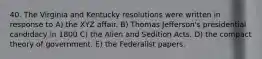 40. The Virginia and Kentucky resolutions were written in response to A) the XYZ affair. B) Thomas Jefferson's presidential candidacy in 1800 C) the Alien and Sedition Acts. D) the compact theory of government. E) the Federalist papers.