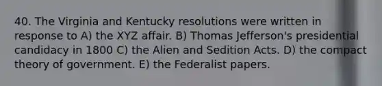 40. The Virginia and Kentucky resolutions were written in response to A) the XYZ affair. B) Thomas Jefferson's presidential candidacy in 1800 C) the Alien and Sedition Acts. D) the compact theory of government. E) the Federalist papers.