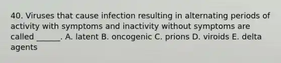 40. Viruses that cause infection resulting in alternating periods of activity with symptoms and inactivity without symptoms are called ______. A. latent B. oncogenic C. prions D. viroids E. delta agents