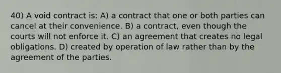 40) A void contract is: A) a contract that one or both parties can cancel at their convenience. B) a contract, even though the courts will not enforce it. C) an agreement that creates no legal obligations. D) created by operation of law rather than by the agreement of the parties.