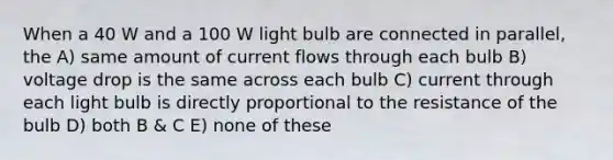 When a 40 W and a 100 W light bulb are connected in parallel, the A) same amount of current flows through each bulb B) voltage drop is the same across each bulb C) current through each light bulb is directly proportional to the resistance of the bulb D) both B & C E) none of these