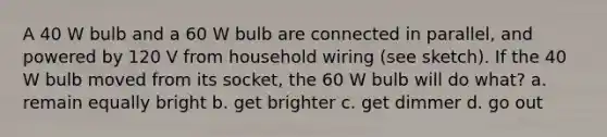 A 40 W bulb and a 60 W bulb are connected in parallel, and powered by 120 V from household wiring (see sketch). If the 40 W bulb moved from its socket, the 60 W bulb will do what? a. remain equally bright b. get brighter c. get dimmer d. go out