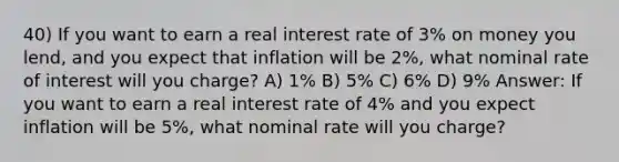 40) If you want to earn a real interest rate of 3% on money you lend, and you expect that inflation will be 2%, what nominal rate of interest will you charge? A) 1% B) 5% C) 6% D) 9% Answer: If you want to earn a real interest rate of 4% and you expect inflation will be 5%, what nominal rate will you charge?