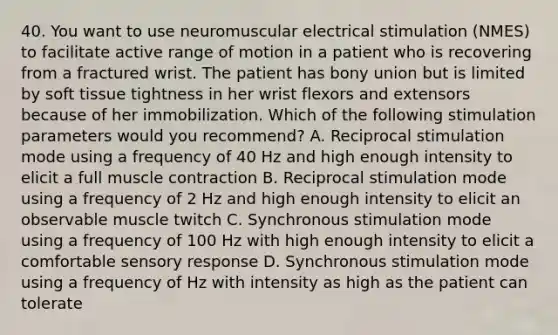 40. You want to use neuromuscular electrical stimulation (NMES) to facilitate active range of motion in a patient who is recovering from a fractured wrist. The patient has bony union but is limited by soft tissue tightness in her wrist flexors and extensors because of her immobilization. Which of the following stimulation parameters would you recommend? A. Reciprocal stimulation mode using a frequency of 40 Hz and high enough intensity to elicit a full muscle contraction B. Reciprocal stimulation mode using a frequency of 2 Hz and high enough intensity to elicit an observable muscle twitch C. Synchronous stimulation mode using a frequency of 100 Hz with high enough intensity to elicit a comfortable sensory response D. Synchronous stimulation mode using a frequency of Hz with intensity as high as the patient can tolerate