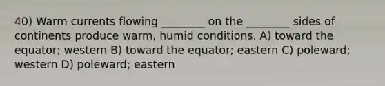 40) Warm currents flowing ________ on the ________ sides of continents produce warm, humid conditions. A) toward the equator; western B) toward the equator; eastern C) poleward; western D) poleward; eastern