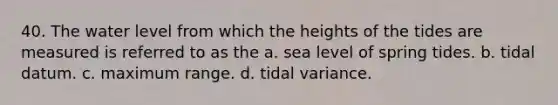 40. The water level from which the heights of the tides are measured is referred to as the a. sea level of spring tides. b. tidal datum. c. maximum range. d. tidal variance.