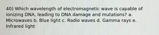 40) Which wavelength of electromagnetic wave is capable of ionizing DNA, leading to DNA damage and mutations? a. Microwaves b. Blue light c. Radio waves d. Gamma rays e. Infrared light