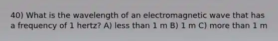 40) What is the wavelength of an electromagnetic wave that has a frequency of 1 hertz? A) less than 1 m B) 1 m C) more than 1 m