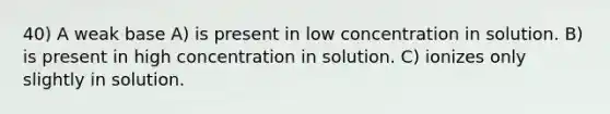 40) A weak base A) is present in low concentration in solution. B) is present in high concentration in solution. C) ionizes only slightly in solution.