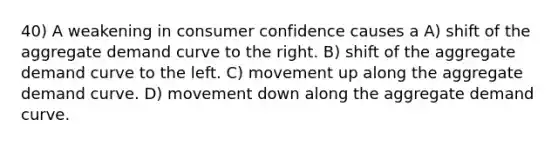 40) A weakening in consumer confidence causes a A) shift of the aggregate demand curve to the right. B) shift of the aggregate demand curve to the left. C) movement up along the aggregate demand curve. D) movement down along the aggregate demand curve.