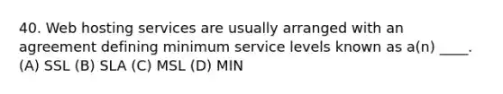 40. Web hosting services are usually arranged with an agreement defining minimum service levels known as a(n) ____. (A) SSL (B) SLA (C) MSL (D) MIN