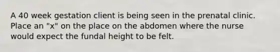 A 40 week gestation client is being seen in the prenatal clinic. Place an "x" on the place on the abdomen where the nurse would expect the fundal height to be felt.