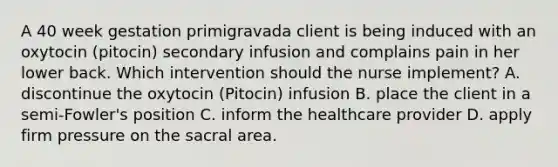 A 40 week gestation primigravada client is being induced with an oxytocin (pitocin) secondary infusion and complains pain in her lower back. Which intervention should the nurse implement? A. discontinue the oxytocin (Pitocin) infusion B. place the client in a semi-Fowler's position C. inform the healthcare provider D. apply firm pressure on the sacral area.