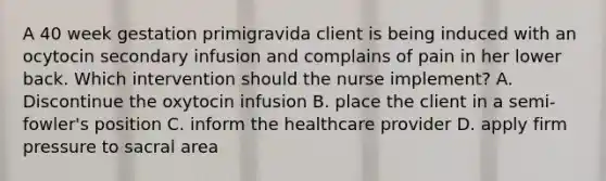 A 40 week gestation primigravida client is being induced with an ocytocin secondary infusion and complains of pain in her lower back. Which intervention should the nurse implement? A. Discontinue the oxytocin infusion B. place the client in a semi-fowler's position C. inform the healthcare provider D. apply firm pressure to sacral area