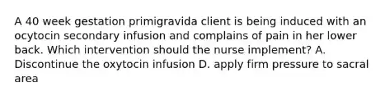 A 40 week gestation primigravida client is being induced with an ocytocin secondary infusion and complains of pain in her lower back. Which intervention should the nurse implement? A. Discontinue the oxytocin infusion D. apply firm pressure to sacral area