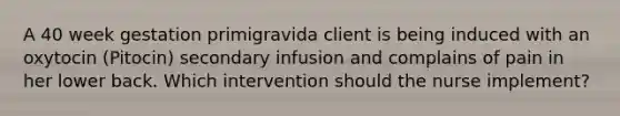 A 40 week gestation primigravida client is being induced with an oxytocin (Pitocin) secondary infusion and complains of pain in her lower back. Which intervention should the nurse implement?