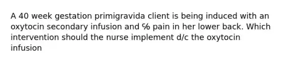 A 40 week gestation primigravida client is being induced with an oxytocin secondary infusion and ℅ pain in her lower back. Which intervention should the nurse implement d/c the oxytocin infusion