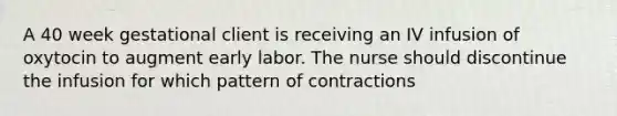 A 40 week gestational client is receiving an IV infusion of oxytocin to augment early labor. The nurse should discontinue the infusion for which pattern of contractions